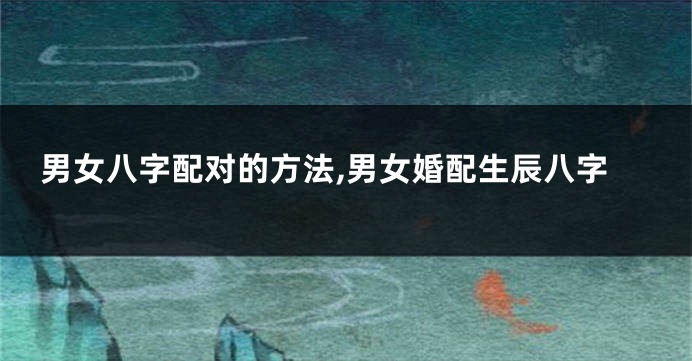 男女八字配对的方法,男女婚配生辰八字