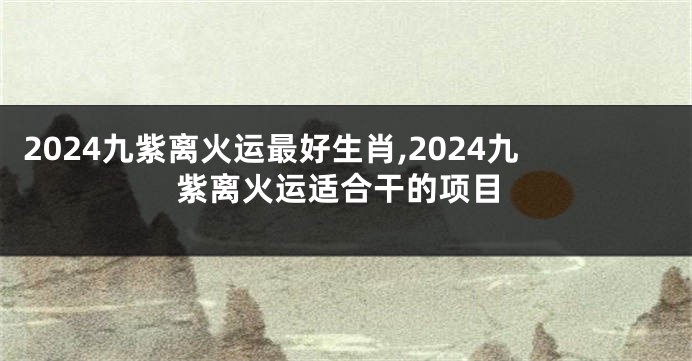 2024九紫离火运最好生肖,2024九紫离火运适合干的项目