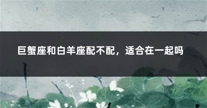 巨蟹座和白羊座配不配，适合在一起吗