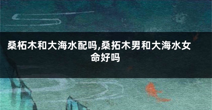 桑柘木和大海水配吗,桑拓木男和大海水女命好吗