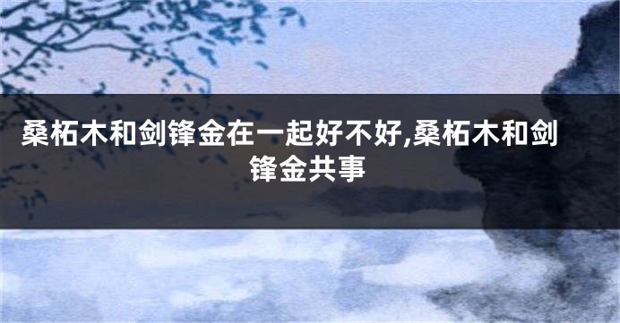 桑柘木和剑锋金在一起好不好,桑柘木和剑锋金共事