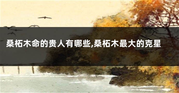 桑柘木命的贵人有哪些,桑柘木最大的克星