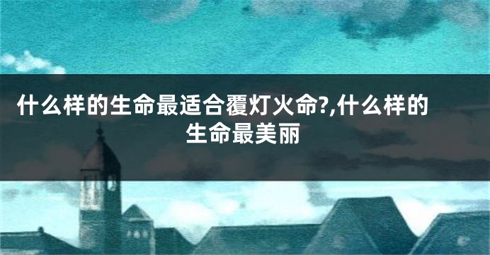 什么样的生命最适合覆灯火命?,什么样的生命最美丽