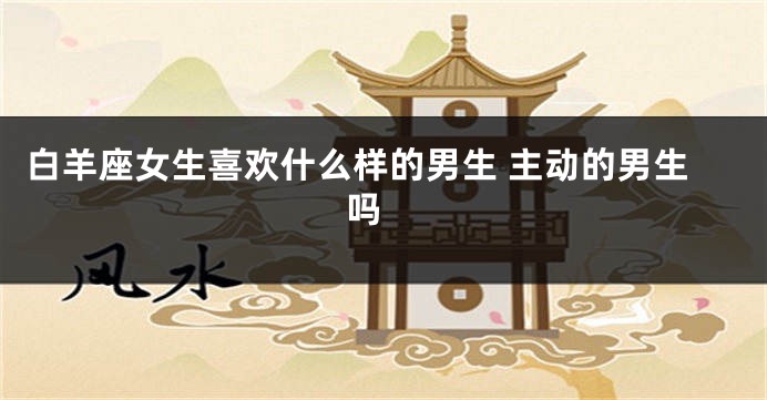 白羊座女生喜欢什么样的男生 主动的男生吗 