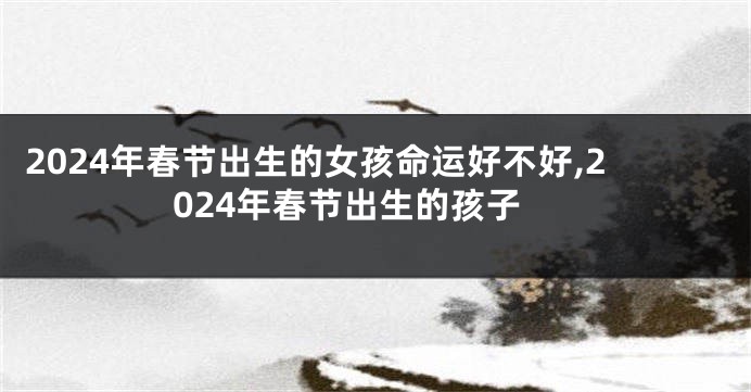 2024年春节出生的女孩命运好不好,2024年春节出生的孩子