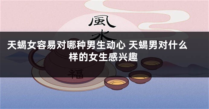 天蝎女容易对哪种男生动心 天蝎男对什么样的女生感兴趣