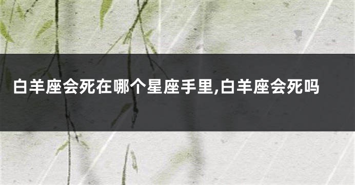 白羊座会死在哪个星座手里,白羊座会死吗