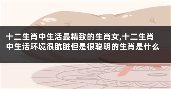 十二生肖中生活最精致的生肖女,十二生肖中生活环境很肮脏但是很聪明的生肖是什么
