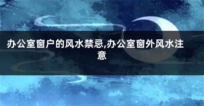 办公室窗户的风水禁忌,办公室窗外风水注意