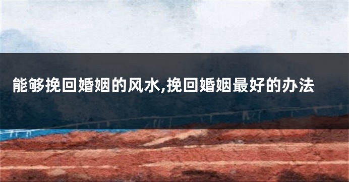 能够挽回婚姻的风水,挽回婚姻最好的办法
