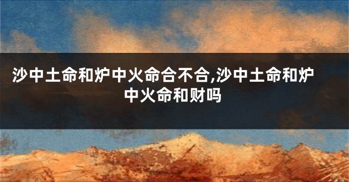沙中土命和炉中火命合不合,沙中土命和炉中火命和财吗