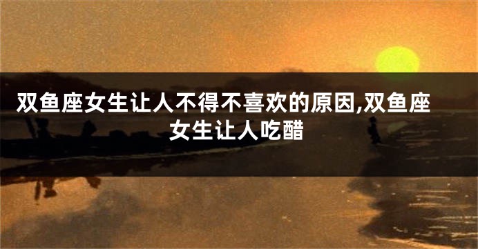 双鱼座女生让人不得不喜欢的原因,双鱼座女生让人吃醋