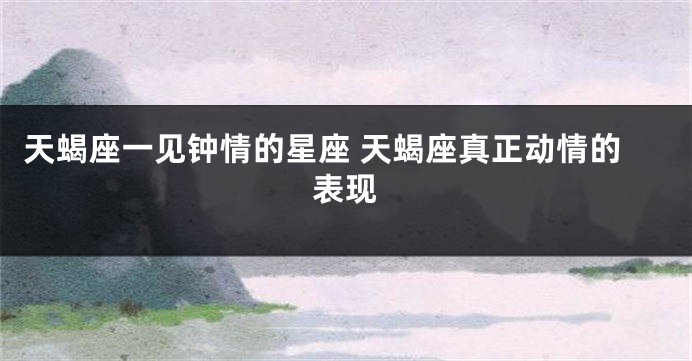 天蝎座一见钟情的星座 天蝎座真正动情的表现