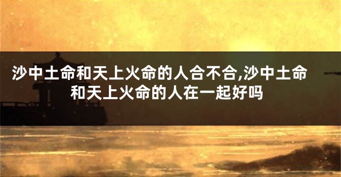 沙中土命和天上火命的人合不合,沙中土命和天上火命的人在一起好吗