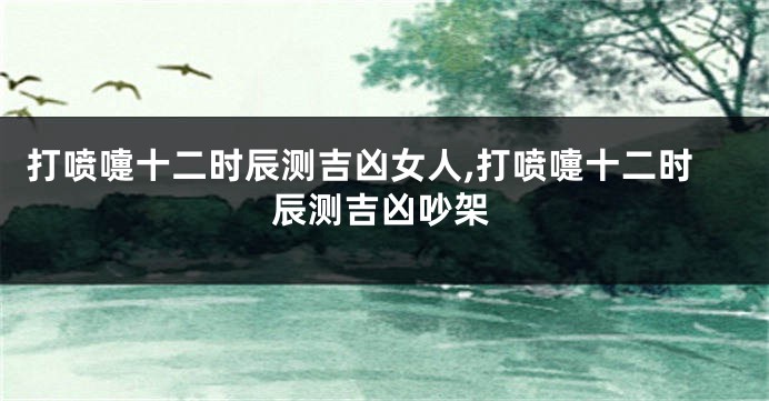 打喷嚏十二时辰测吉凶女人,打喷嚏十二时辰测吉凶吵架