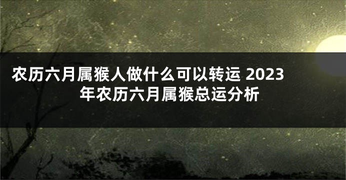 农历六月属猴人做什么可以转运 2023年农历六月属猴总运分析