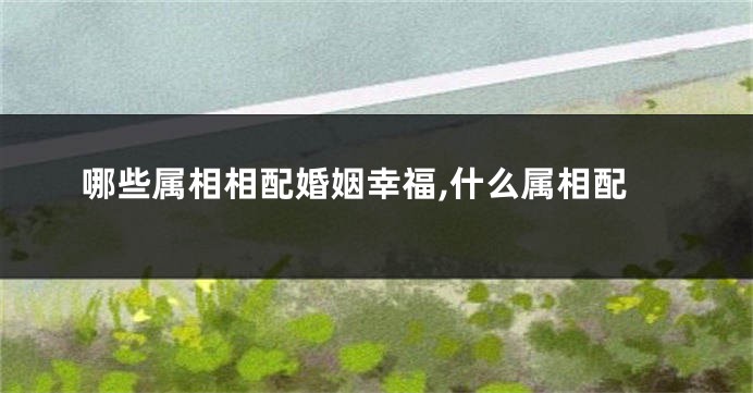 哪些属相相配婚姻幸福,什么属相配