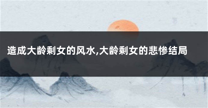 造成大龄剩女的风水,大龄剩女的悲惨结局
