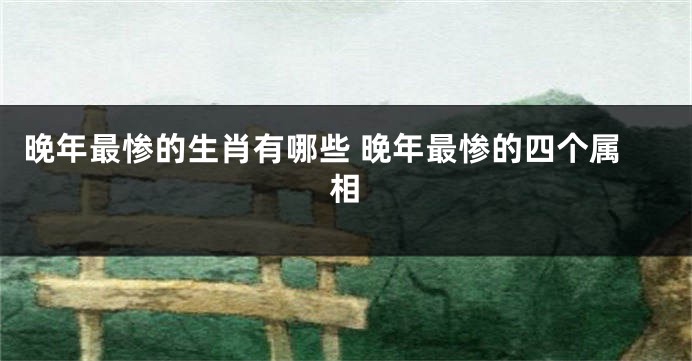 晚年最惨的生肖有哪些 晚年最惨的四个属相