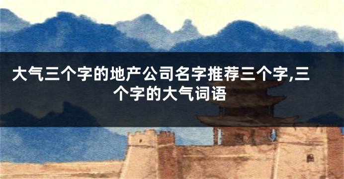 大气三个字的地产公司名字推荐三个字,三个字的大气词语