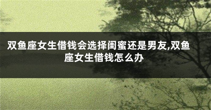 双鱼座女生借钱会选择闺蜜还是男友,双鱼座女生借钱怎么办
