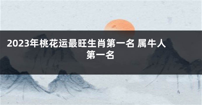 2023年桃花运最旺生肖第一名 属牛人第一名