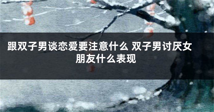 跟双子男谈恋爱要注意什么 双子男讨厌女朋友什么表现
