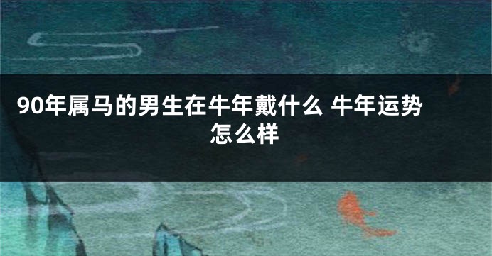 90年属马的男生在牛年戴什么 牛年运势怎么样