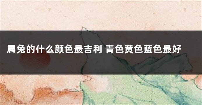 属兔的什么颜色最吉利 青色黄色蓝色最好