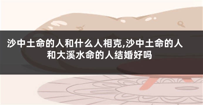 沙中土命的人和什么人相克,沙中土命的人和大溪水命的人结婚好吗