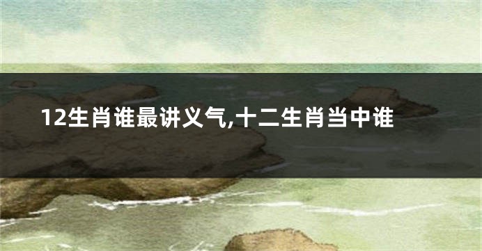 12生肖谁最讲义气,十二生肖当中谁