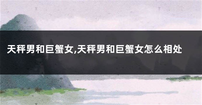 天秤男和巨蟹女,天秤男和巨蟹女怎么相处