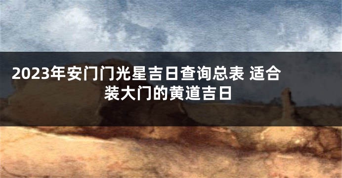 2023年安门门光星吉日查询总表 适合装大门的黄道吉日