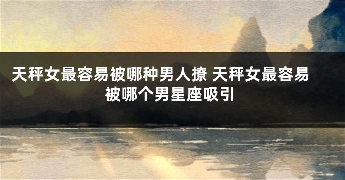 天秤女最容易被哪种男人撩 天秤女最容易被哪个男星座吸引