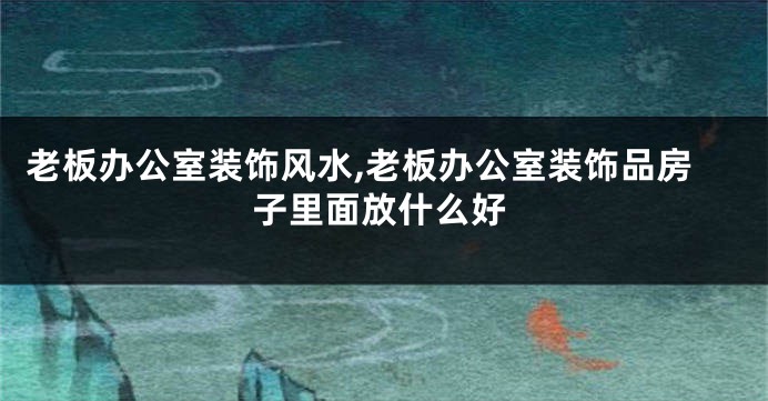 老板办公室装饰风水,老板办公室装饰品房子里面放什么好