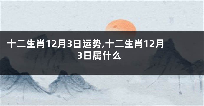 十二生肖12月3日运势,十二生肖12月3日属什么