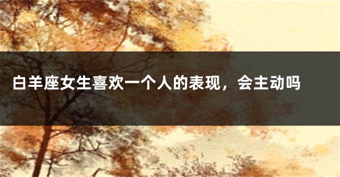 白羊座女生喜欢一个人的表现，会主动吗 