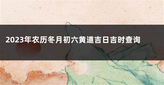 2023年农历冬月初六黄道吉日吉时查询