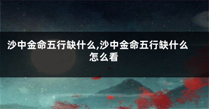 沙中金命五行缺什么,沙中金命五行缺什么怎么看