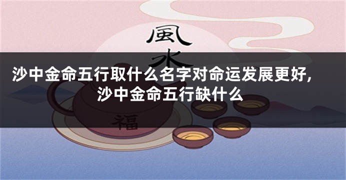 沙中金命五行取什么名字对命运发展更好,沙中金命五行缺什么