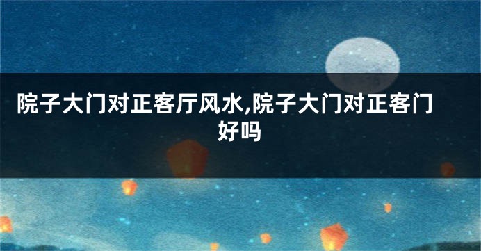 院子大门对正客厅风水,院子大门对正客门好吗