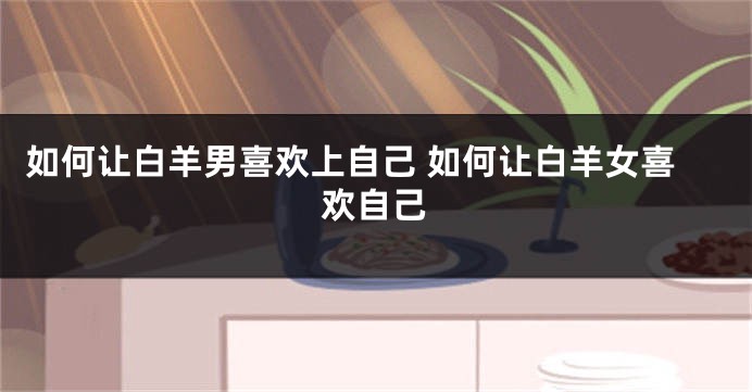 如何让白羊男喜欢上自己 如何让白羊女喜欢自己