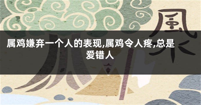属鸡嫌弃一个人的表现,属鸡令人疼,总是爱错人