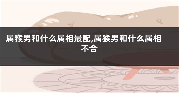 属猴男和什么属相最配,属猴男和什么属相不合
