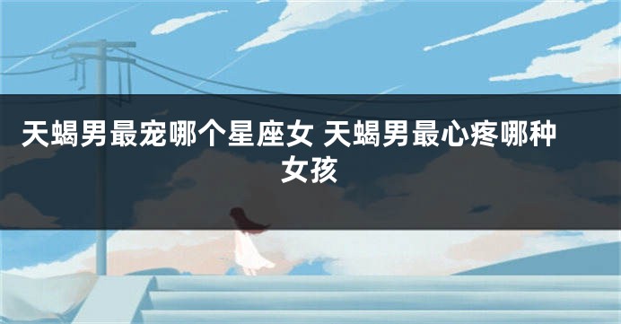 天蝎男最宠哪个星座女 天蝎男最心疼哪种女孩