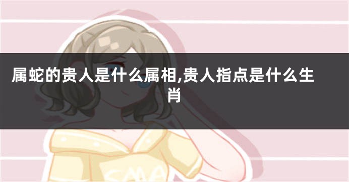 属蛇的贵人是什么属相,贵人指点是什么生肖