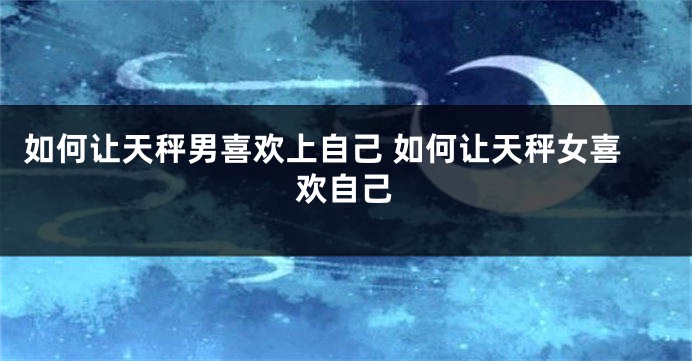 如何让天秤男喜欢上自己 如何让天秤女喜欢自己