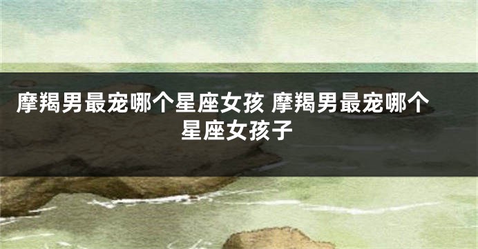 摩羯男最宠哪个星座女孩 摩羯男最宠哪个星座女孩子