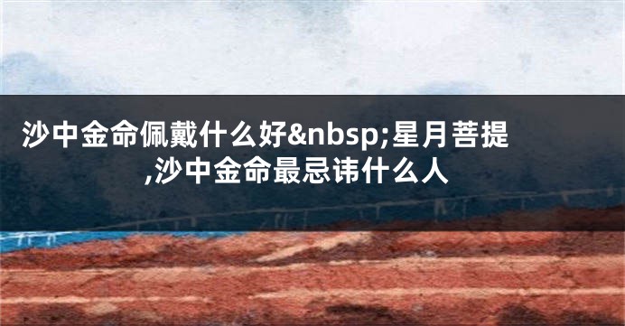 沙中金命佩戴什么好&nbsp;星月菩提,沙中金命最忌讳什么人