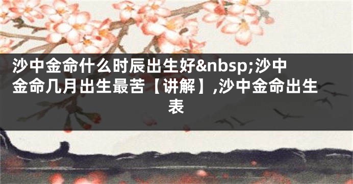 沙中金命什么时辰出生好&nbsp;沙中金命几月出生最苦【讲解】,沙中金命出生表